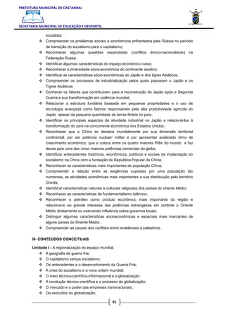 PREFEITURA MUNICIPAL DE CASTANHAL



SECRETARIA MUNICIPAL DE EDUCAÇÃO E DESPORTO.

              socialista;
              Compreender os problemas sociais e econômicos enfrentados pela Rússia no período
              de transição do socialismo para o capitalismo;
              Reconhecer algumas questões separatistas             (conflitos   étnico-nacionalistas)    na
              Federação Russa;
              Identificar algumas características do espaço econômico russo;
              Reconhecer a diversidade sócio-econômica do continente asiático;
              Identificar as características sócio-econômicas do Japão e dos tigres Asiáticos;
              Compreender os processos de industrialização pelos quais passaram o Japão e os
              Tigres Asiáticos;
              Conhecer os fatores que contribuíram para a reconstrução do Japão após a Segunda
              Guerra e sua transformação em potência mundial;
              Relacionar a estrutura fundiária baseada em pequenas propriedades e o uso de
              tecnologia avançada como fatores responsáveis pela alta produtividade agrícola do
              Japão apesar da pequena quantidade de terras férteis no país;
              Identificar os principais aspectos da atividade industrial no Japão e relacioná-los à
              transformação do país na concorrente econômica dos Estados Unidos;
              Reconhecer que a China se destaca mundialmente por sua dimensão territorial
              continental, por ser potência nuclear/ militar e por apresentar acelerado ritmo de
              crescimento econômico, que a coloca entre os quatro maiores PIBs do mundo e faz
              desse país uma das cinco maiores potências comercias do globo;
              Identificar antecedentes históricos, econômicos, políticos e sociais da implantação do
              socialismo na China com a fundação da República Popular da China;
              Reconhecer as características mais importantes da população China;
              Compreender a relação entre as exigências supostas por uma população tão
              numerosa, as atividades econômicas mais importantes e sua distribuição pelo território
              Chinês;
              Identificar características naturais e culturais religiosas dos países do oriente Médio;
              Reconhecer as características de fundamentalismo islâmico;
              Reconhecer o petróleo como produto econômico mais importante da região e
              relacioná-lo ao grande interesse das potências estrangeiras em controle o Oriente
              Médio diretamente ou exercendo influência sobre governos locais;
              Distinguir algumas características socioeconômicas e especiais mais marcantes de
              alguns países do Oriente Médio;
              Compreender as causas dos conflitos entre israelenses e palestinos.

       III- CONTEÚDOS CONCEITUAIS

       Unidade I - A regionalização do espaço mundial.
              A geografia da guerra fria;
              O capitalismo versus socialismo;
              Os antecedentes e o desenvolvimento da Guerra Fria;
              A crise do socialismo e a nova ordem mundial;
              O meio técnico-científico-informacional e a globalização;
              A revolução técnico-científica e o processo de globalização;
              O mercado e o poder das empresas transnacionais;
              Os excluídos da globalização;

                                                       91
 