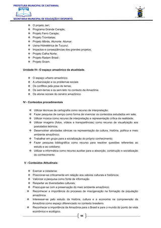 PREFEITURA MUNICIPAL DE CASTANHAL



SECRETARIA MUNICIPAL DE EDUCAÇÃO E DESPORTO.

              O projeto Jarí;
              Programa Grande Carajás;
              Projeto Ferro Carajás;
              Projeto Trombetas;
              Projeto Albrás, Alunorte. Alumar;
              Usina Hidrelétrica de Tucuruí;
              Impactos e conseqüências dos grandes projetos;
              Projeto Calha Norte;
              Projeto Radam Brasil ;
              Projeto Sivam.

       Unidade IV– O espaço amazônico da atualidade.


              O espaço urbano amazônico.
              A urbanização e os problemas sociais
              Os conflitos pela pose de terras;
              Os sem-terras e os sem-teto no contexto da Amazônia.
              Os atores sociais do cenário amazônico.


       IV - Conteúdos procedimentais


               Utilizar técnicas de cartografia como recurso de interpretação;
               Fazer pesquisa de campo como forma de vivenciar os conteúdos estudados em sala;
               Utilizar música como recurso de interpretação e representação crítica da realidade;
               Utilizar imagens (fotos, vídeos e transparências) como recurso de visualização aos
               postulados teóricos;
               Desenvolver atividades cênicas na representação da cultura, história, política e meio
               ambiente amazônico;
               Trabalhar em grupo para a socialização do próprio conhecimento;
               Fazer pesquisa bibliográfica como recurso para resolver questões referentes ao
               estudo e ao cotidiano;
               Utilizar a informática como recurso auxiliar para a absorção, construção e socialização
               do conhecimento

       V - Conteúdos Atitudinais:


              Exercer a cidadania;
              Posicionar-se criticamente em relação aos valores culturais e históricos;
              Valorizar a pesquisa como fonte de informação
              Respeitar as diversidades culturais;
              Preocupar-se com a preservação do meio ambiente amazônico;
              Reconhecer a importância do processo de miscigenação na formação da população
              amazônica.
              Interessar-se pelo estudo da história, cultura e a economia na compreensão da
              Amazônia como espaço diferenciado no contexto brasileiro.
              Reconhecer a importância da Amazônia para o Brasil e para o mundo do ponto de vista
              econômico e ecológico.
                                                      94
 