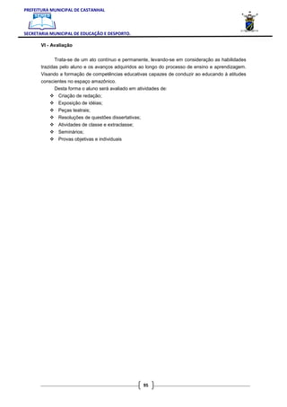 PREFEITURA MUNICIPAL DE CASTANHAL



SECRETARIA MUNICIPAL DE EDUCAÇÃO E DESPORTO.

       VI - Avaliação


              Trata-se de um ato contínuo e permanente, levando-se em consideração as habilidades
       trazidas pelo aluno e os avanços adquiridos ao longo do processo de ensino e aprendizagem.
       Visando a formação de competências educativas capazes de conduzir ao educando à atitudes
       conscientes no espaço amazônico.
             Desta forma o aluno será avaliado em atividades de:
              Criação de redação;
              Exposição de idéias;
              Peças teatrais;
              Resoluções de questões dissertativas;
              Atividades de classe e extraclasse;
              Seminários;
              Provas objetivas e individuais




                                                      95
 