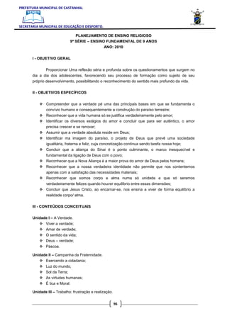 PREFEITURA MUNICIPAL DE CASTANHAL



SECRETARIA MUNICIPAL DE EDUCAÇÃO E DESPORTO.

                                PLANEJAMENTO DE ENSINO RELIGIOSO
                             9ª SÉRIE – ENSINO FUNDAMENTAL DE 9 ANOS
                                                 ANO: 2010

       I - OBJETIVO GERAL


               Proporcionar Uma reflexão séria e profunda sobre os questionamentos que surgem no
       dia a dia dos adolescentes, favorecendo seu processo de formação como sujeito de seu
       próprio desenvolvimento, possibilitando o reconhecimento do sentido mais profundo da vida.

       II - OBJETIVOS ESPECÍFICOS


               Compreender que a verdade pé uma das principais bases em que se fundamenta o
               convívio humano e consequentemente a construção do paraíso terrestre;
               Reconhecer que a vida humana só se justifica verdadeiramente pelo amor;
               Identificar os diversos estágios do amor e concluir que para ser autêntico, o amor
               precisa crescer e se renovar;
               Assumir que a verdade absoluta reside em Deus;
               Identificar ma imagem do paraíso, o projeto de Deus que prevê uma sociedade
               igualitária, fraterna e feliz, cuja concretização contínua sendo tarefa nossa hoje;
               Concluir que a aliança do Sinai é o ponto culminante, o marco inesquecível e
               fundamental da ligação de Deus com o povo;
               Reconhecer que a Nova Aliança é a maior prova do amor de Deus pelos homens;
               Reconhecer que a nossa verdadeira identidade não permite que nos contentemos
               apenas com a satisfação das necessidades materiais;
               Reconhecer que somos corpo e alma numa só unidade e que só seremos
               verdadeiramente felizes quando houver equilíbrio entre essas dimensões;
               Concluir que Jesus Cristo, ao encarnar-se, nos ensina a viver de forma equilíbrio a
               realidade corpo/ alma.

       III - CONTEÚDOS CONCEITUAIS

       Unidade I – A Verdade.
               Viver a verdade;
               Amar de verdade;
               O sentido da vida;
               Deus – verdade;
               Páscoa.

       Unidade II – Campanha da Fraternidade.
               Exercendo a cidadania;
               Luz do mundo;
               Sol da Terra;
               As virtudes humanas;
               É tica e Moral.

       Unidade III – Trabalho: frustração e realização.


                                                          96
 
