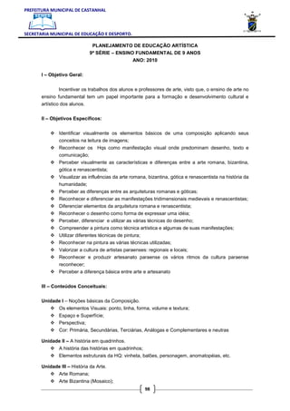 PREFEITURA MUNICIPAL DE CASTANHAL



SECRETARIA MUNICIPAL DE EDUCAÇÃO E DESPORTO.

                               PLANEJAMENTO DE EDUCAÇÃO ARTÍSTICA
                              9ª SÉRIE – ENSINO FUNDAMENTAL DE 9 ANOS
                                                 ANO: 2010

       I – Objetivo Geral:


               Incentivar os trabalhos dos alunos e professores de arte, visto que, o ensino de arte no
       ensino fundamental tem um papel importante para a formação e desenvolvimento cultural e
       artístico dos alunos.

       II – Objetivos Específicos:


               Identificar visualmente os elementos básicos de uma composição aplicando seus
               conceitos na leitura de imagens;
               Reconhecer os Hqs como manifestação visual onde predominam desenho, texto e
               comunicação;
               Perceber visualmente as características e diferenças entre a arte romana, bizantina,
               gótica e renascentista;
               Visualizar as influências da arte romana, bizantina, gótica e renascentista na história da
               humanidade;
               Perceber as diferenças entre as arquiteturas romanas e góticas;
               Reconhecer e diferenciar as manifestações tridimensionais medievais e renascentistas;
               Diferenciar elementos da arquitetura romana e renascentista;
               Reconhecer o desenho como forma de expressar uma idéia;
               Perceber, diferenciar e utilizar as várias técnicas do desenho;
               Compreender a pintura como técnica artística e algumas de suas manifestações;
               Utilizar diferentes técnicas de pintura;
               Reconhecer na pintura as várias técnicas utilizadas;
               Valorizar a cultura de artistas paraenses: regionais e locais;
               Reconhecer e produzir artesanato paraense os vários ritmos da cultura paraense
               reconhecer;
               Perceber a diferença básica entre arte e artesanato

       III – Conteúdos Conceituais:

       Unidade I – Noções básicas da Composição.
               Os elementos Visuais: ponto, linha, forma, volume e textura;
               Espaço e Superfície;
               Perspectiva;
               Cor: Primária, Secundárias, Terciárias, Análogas e Complementares e neutras

       Unidade II – A história em quadrinhos.
               A história das histórias em quadrinhos;
               Elementos estruturais da HQ: vinheta, balões, personagem, anomatopéias, etc.

       Unidade III – História da Arte.
               Arte Romana;
               Arte Bizantina (Mosaico);
                                                         98
 