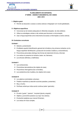 PREFEITURA MUNICIPAL DE CASTANHAL



SECRETARIA MUNICIPAL DE EDUCAÇÃO E DESPORTO.

                                     PLANEJAMENTO DE ESPANHOL
                              9ª SÉRIE – ENSINO FUNDAMENTAL DE 9 ANOS
                                                   ANO: 2010


       I - Objetivo geral
               Permitir ao educando o acesso a outras culturas e integração num mundo globalizado.


       II - Objetivos específicos
               Comunicar-se de maneira adequada em diferentes situações da vida cotidiana;
               Utilizar as estratégias verbais e não verbais para favorecer a comunicação;
               Usar a língua espanhola como instrumento de acesso a informações a outras culturas;


       III- Conteúdos conceituais

       Unidade I
               Saludos y presentación
               El alfabeto español (identificación general de la fonética y los primeros contactos con la
               lengua española/ identificación y producción de sonidos vocálicos y consonánticos);
               Pronombres personales (distinguir las formas de tratamiento formal y informal);
               Los verbos en presente de indicativo (estar, ser, llamarse);
               Los artículos definidos y indefinidos).


       Unidade II
               Las contracciones;
               Pronombres demostrativos (los objetos de casa);
               Pronombres interrogativos (los numerales);
               Los substantivos (los muebles y los objetos de la casa).


       Unidade III
               Los adjetivos (actividades rutinarias);
               Pretérito imperfecto (a describir acciones pasadas y presentes);
               Muy y mucho;
               Perífrasis verbal que indica acción continua (estar +gerúndio).


       Unidade IV
               El verbo “gustar“, “parecer“, “encantar“(plural y singular)
               Adjetivo y pronombre posesivo (La ropa / los colores);
               El adverbio (palabras que marcan El tiempo);
               Los verbos em futuro simples.




                                                         107
 