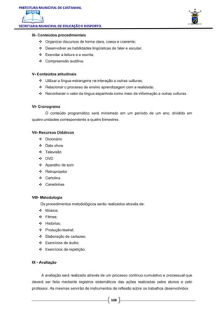PREFEITURA MUNICIPAL DE CASTANHAL



SECRETARIA MUNICIPAL DE EDUCAÇÃO E DESPORTO.

       III- Conteúdos procedimentais
              Organizar discursos de forma clara, coesa e coerente;
              Desenvolver as habilidades lingüísticas de falar e escutar;
              Exercitar a leitura e a escrita;
              Compreensão auditiva.


       V- Conteúdos atitudinais
              Utilizar a língua estrangeira na interação a outras culturas;
              Relacionar o processo de ensino aprendizagem com a realidade;
              Reconhecer o valor da língua espanhola como meio de informação a outras culturas.


       VI- Cronograma
              O conteúdo programático será ministrado em um período de um ano, dividido em
       quatro unidades correspondente a quatro bimestres.


       VII- Recursos Didáticos
              Dicionário
              Data show
              Televisão
              DVD
              Aparelho de som
              Retroprojetor
              Cartolina
              Canetinhas


       VIII- Metodologia
           Os procedimentos metodológicos serão realizados através de:
              Música;
              Filmes;
              Histórias;
              Produção teatral;
              Elaboração de cartazes;
              Exercícios de áudio;
              Exercícios de repetição;


       IX - Avaliação


            A avaliação será realizada através de um processo continuo cumulativo e processual que
       deverá ser feita mediante registros sistemáticos das ações realizadas pelos alunos e pelo
       professor. As mesmas servirão de instrumentos de reflexão sobre os trabalhos desenvolvidos


                                                       108
 