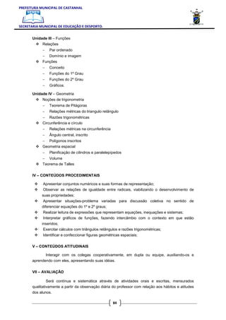 PREFEITURA MUNICIPAL DE CASTANHAL



SECRETARIA MUNICIPAL DE EDUCAÇÃO E DESPORTO.


       Unidade III – Funções
            Relações
            −    Par ordenado
            − Domínio e imagem
            Funções
            −    Conceito
            −    Funções do 1º Grau
            −    Funções do 2º Grau
            −    Gráficos.

       Unidade IV – Geometria
            Noções de trigonometria
            −    Teorema de Pitágoras
            −    Relações métricas do triangulo retângulo
            − Razões trigonométricas
            Circunferência e círculo
            −    Relações métricas na circunferência
            −    Ângulo central, inscrito
            − Polígonos inscritos
            Geometria espacial
            −    Planificação de cilindros e paralelepípedos
            − Volume
            Teorema de Talles

       IV – CONTEÚDOS PROCEDIMENTAIS

             Apresentar conjuntos numéricos e suas formas de representação;
             Observar as relações de igualdade entre radicais, viabilizando o desenvolvimento de
            suas propriedades;
            Apresentar situações-problema variadas para discussão coletiva no sentido de
            diferenciar equações do 1º e 2º graus;
             Realizar leitura de expressões que representam equações, inequações e sistemas;
             Interpretar gráficos de funções, fazendo intercâmbio com o contexto em que estão
            inseridos;
             Exercitar cálculos com triângulos retângulos e razões trigonométricas;
             Identificar e confeccionar figuras geométricas espaciais;

       V – CONTEÚDOS ATITUDINAIS

                Interagir com os colegas cooperativamente, em dupla ou equipe, auxiliando-os e
       aprendendo com eles, apresentando suas idéias.

       VII – AVALIAÇÃO

                Será contínua e sistemática através de atividades orais e escritas, mensurados
       qualitativamente a partir da observação diária do professor com relação aos hábitos e atitudes
       dos alunos.

                                                       84
 