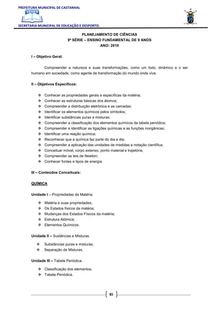 PREFEITURA MUNICIPAL DE CASTANHAL



SECRETARIA MUNICIPAL DE EDUCAÇÃO E DESPORTO.

                                     PLANEJAMENTO DE CIÊNCIAS
                             9ª SÉRIE – ENSINO FUNDAMENTAL DE 9 ANOS
                                                 ANO: 2010

       I – Objetivo Geral:


              Compreender a natureza e suas transformações, como um todo, dinâmico e o ser
       humano em sociedade, como agente de transformação do mundo onde vive.

       II – Objetivos Específicos:


               Conhecer as propriedades gerais e específicas da matéria;
               Conhecer as estruturas básicas dos átomos;
               Compreender a distribuição eletrônica e as camadas;
               Identificar os elementos químicos pelos símbolos;
               Identificar substâncias puras e misturas;
               Compreender a classificação dos elementos químicos da tabela periódica;
               Compreender e identificar as ligações químicas e as funções inorgânicas;
               Identificar uma reação química;
               Reconhecer que a química faz parte do dia a dia;
               Compreender a aplicação das unidades de medidas e notação científica;
               Conceituar móvel, corpo extenso, ponto material e trajetória;
               Compreender as leis de Newton;
               Conhecer fontes e tipos de energia.

       III – Conteúdos Conceituais:


       QUÍMICA


       Unidade I – Propriedades da Matéria.

               Matéria e suas propriedades;
               Os Estados físicos da matéria;
               Mudanças dos Estados Físicos da matéria;
               Estrutura Atômica;
               Elementos Químicos.


       Unidade II – Sustâncias e Misturas.

              Substâncias puras e misturas;
              Separação de Misturas.

       Unidade III – Tabela Periódica.

               Classificação dos elementos;
               Tabela Periódica.




                                                       85
 