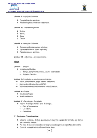 PREFEITURA MUNICIPAL DE CASTANHAL



SECRETARIA MUNICIPAL DE EDUCAÇÃO E DESPORTO.


       Unidade IV – Ligações Químicas.

                Tipos de ligações químicas;
                Representação química das substâncias.

       Unidade V – Funções Inorgânicas.

                Ácidos;
                Bases;
                Saias;
                Óxidos.

       Unidade VI – Reações Químicas.

                Representação das reações químicas;
                Equações Químicas (como equilíbrio);
                Tipos de reações químicas.

       Unidade VII – A Química e o meio ambiente.


       FÍSICA

       Unidade I – Energia.
                Unidades de Medidas.
                ⇒   Tempo, comprimento, massa, volume e densidade;
                ⇒   Notação Científica.

       Unidade II – Introdução ao estudo dos movimentos.
                Móvel, ponto material, corpo extenso e trajetória;
                Movimento retilíneo uniforme (MRU);
                Movimento retilíneo uniformemente variado (MRUV).

       Unidade III – Forças.
                Estudo das forças;
                As leis de Newton.

       Unidade IV – Tecnologia e Sociedade.
                Noções de energia: fonte e tipos de energia.
                ⇒ Calor e Temperatura;
                ⇒ Luz e Som;
                ⇒ Eletricidade.

       IV - Conteúdos Procedimentais:

                Utilizar a percepção de tudo que ocupa um lugar no espaço são formadas por átomos
                que constitui a matéria;
                Por meio de experimentos observar as propriedades gerais e específicos da matéria;
                Construir o modelo atômico Ruther Ford e Borth;

                                                        86
 