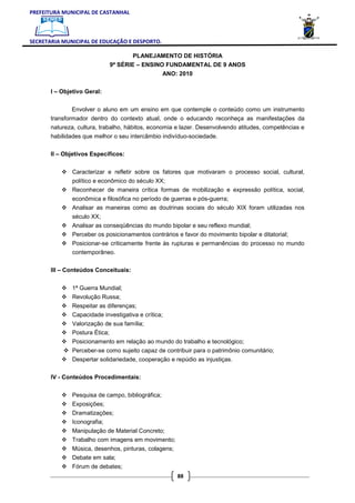 PREFEITURA MUNICIPAL DE CASTANHAL



SECRETARIA MUNICIPAL DE EDUCAÇÃO E DESPORTO.

                                     PLANEJAMENTO DE HISTÓRIA
                             9ª SÉRIE – ENSINO FUNDAMENTAL DE 9 ANOS
                                                   ANO: 2010

       I – Objetivo Geral:


              Envolver o aluno em um ensino em que contemple o conteúdo como um instrumento
       transformador dentro do contexto atual, onde o educando reconheça as manifestações da
       natureza, cultura, trabalho, hábitos, economia e lazer. Desenvolvendo atitudes, competências e
       habilidades que melhor o seu intercâmbio indivíduo-sociedade.

       II – Objetivos Específicos:


               Caracterizar e refletir sobre os fatores que motivaram o processo social, cultural,
               político e econômico do século XX;
               Reconhecer de maneira crítica formas de mobilização e expressão política, social,
               econômica e filosófica no período de guerras e pós-guerra;
               Analisar as maneiras como as doutrinas sociais do século XIX foram utilizadas nos
               século XX;
               Analisar as conseqüências do mundo bipolar e seu reflexo mundial;
               Perceber os posicionamentos contrários e favor do movimento bipolar e ditatorial;
               Posicionar-se criticamente frente às rupturas e permanências do processo no mundo
               contemporâneo.

       III – Conteúdos Conceituais:


               1ª Guerra Mundial;
               Revolução Russa;
               Respeitar as diferenças;
               Capacidade investigativa e crítica;
               Valorização de sua família;
               Postura Ética;
               Posicionamento em relação ao mundo do trabalho e tecnológico;
               Perceber-se como sujeito capaz de contribuir para o patrimônio comunitário;
               Despertar solidariedade, cooperação e repúdio as injustiças.

       IV - Conteúdos Procedimentais:


               Pesquisa de campo, bibliográfica;
               Exposições;
               Dramatizações;
               Iconografia;
               Manipulação de Material Concreto;
               Trabalho com imagens em movimento;
               Música, desenhos, pinturas, colagens;
               Debate em sala;
               Fórum de debates;
                                                       88
 