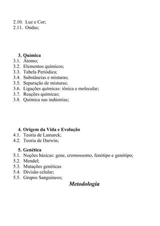 2.10. Luz e Cor;
2.11. Ondas;




  3. Química
3.1. Átomo;
3.2. Elementos químicos;
3.3. Tabela Periódica;
3.4. Substâncias e misturas;
3.5. Separação de misturas;
3.6. Ligações químicas: iônica e molecular;
3.7. Reações químicas;
3.8. Química nas indústrias;




  4. Origem da Vida e Evolução
4.1. Teoria de Lamarck;
4.2. Teoria de Darwin;
  5. Genética
5.1. Noções básicas: gene, cromossomo, fenótipo e genótipo;
5.2. Mendel;
5.3. Mutações genéticas
5.4. Divisão celular;
5.5. Grupos Sanguíneos;
                           Metodologia
 