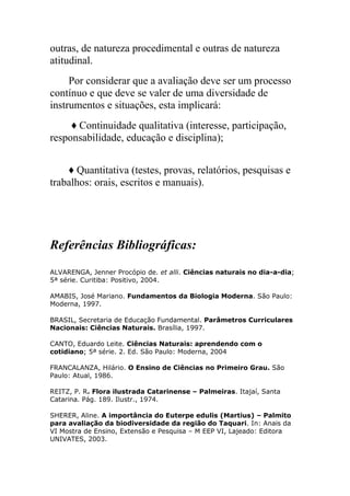 outras, de natureza procedimental e outras de natureza
atitudinal.
     Por considerar que a avaliação deve ser um processo
contínuo e que deve se valer de uma diversidade de
instrumentos e situações, esta implicará:
     ♦ Continuidade qualitativa (interesse, participação,
responsabilidade, educação e disciplina);


    ♦ Quantitativa (testes, provas, relatórios, pesquisas e
trabalhos: orais, escritos e manuais).




Referências Bibliográficas:
ALVARENGA, Jenner Procópio de. et alli. Ciências naturais no dia-a-dia;
5ª série. Curitiba: Positivo, 2004.

AMABIS, José Mariano. Fundamentos da Biologia Moderna. São Paulo:
Moderna, 1997.

BRASIL, Secretaria de Educação Fundamental. Parâmetros Curriculares
Nacionais: Ciências Naturais. Brasília, 1997.

CANTO, Eduardo Leite. Ciências Naturais: aprendendo com o
cotidiano; 5ª série. 2. Ed. São Paulo: Moderna, 2004

FRANCALANZA, Hilário. O Ensino de Ciências no Primeiro Grau. São
Paulo: Atual, 1986.

REITZ, P. R. Flora ilustrada Catarinense – Palmeiras. Itajaí, Santa
Catarina. Pág. 189. Ilustr., 1974.

SHERER, Aline. A importância do Euterpe edulis (Martius) – Palmito
para avaliação da biodiversidade da região do Taquari. In: Anais da
VI Mostra de Ensino, Extensão e Pesquisa – M EEP VI, Lajeado: Editora
UNIVATES, 2003.
 