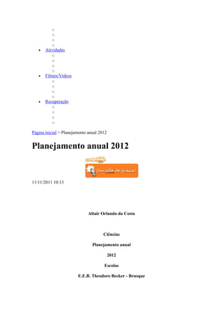 o
          o
          o
          o
       Atividades
          o
          o
          o
          o
       Filmes/Videos
          o
          o
          o
          o
       Recuperação
          o
          o
          o
          o

Página inicial > Planejamento anual 2012


Planejamento anual 2012


11/11/2011 10:13




                              Altair Orlando da Costa



                                      Ciências

                                Planejamento anual

                                           2012

                                      Escolas

                        E.E.B. Theodoro Becker - Brusque
 