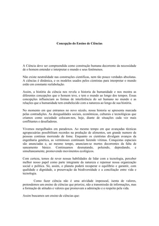 Concepção do Ensino de Ciências




A Ciência deve ser compreendida como construção humana decorrente da necessidade
de o homem entender e interpretar o mundo e seus fenômenos.

Não existe neutralidade nas construções cientificas, nem tão pouco verdades absolutas.
A ciências é dinâmica, e os modelos usados pelos cientistas para interpretar o mundo
estão em constante reelabolação.

Assim, a história da ciência nos revela a historia da humanidade e nos mostra as
diferentes concepções que o homem teve, e tem o mundo ao longo dos tempos. Essas
concepções influenciam as formas de interferência do ser humano no mundo e as
relações que a humanidade tem estabelecido com a natureza ao longo de sua história.

No momento em que entramos no novo século, nossa historia se apresenta marcada
pelas contradições. As desigualdades sociais, econômicas, culturais e tecnológicas que
criamos como sociedade colocam-nos, hoje, diante de situações cada vez mais
conflitantes e desafiadoras.

Vivemos mergulhados em paradoxos. Ao mesmo tempo em que avançadas técnicas
agropecuárias possibilitam recordes na produção de alimentos, um grande numero de
pessoas continua morrendo de fome. Enquanto os cientistas divulgam avanços da
engenharia genética, as verminoses continuam fazendo vitimas. Conquistas espaciais
são anunciadas e, ao mesmo tempo, anunciam-se mortes decorrentes da falta de
saneamento básico. Continuamos desmatando, poluindo, depredando, e
simultaneamente, promovendo movimentos ecológicos.

Com certeza, temos de rever nossas habilidades de lidar com a tecnologia, perceber
melhor nosso papel como parte integrante da natureza e repensar nossa organização
social e política. Só, assim, o planeta poderá recuperar o equilíbrio e garantir, com
qualidade e dignidade, a preservação da biodiversidade e a conciliação entre vida e
tecnologia.

        Como fazer ciência não é uma atividade impessoal, isenta de valores,
pretendemos um ensino de ciências que priorize, não a transmissão de informações, mas
a formação de atitudes e valores que promovam a admiração e o respeito pela vida.

Assim buscamos um ensino de ciências que:
 