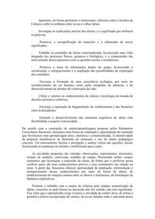 ·    Apresente, de forma pertinente e interessante, reflexões sobre a história da
       Ciência e sobre os embates entre novas e velhas idéias;

       ·     Investigue as explicações prévias dos alunos, e o significado que atribuem
       às palavras;

       ·      Promova, a ressignificação de conceitos e a elaboração de novos
       significados;

       ·      Trabalhe os conteúdos de forma contextualizada, favorecendo uma visão
       integrada dos processos físicos, químicos e biológicos, e a compreensão das
       inter-relações desses processos com as questões sociais e econômicas;

       ·      Promova a troca de informações dentro do grupo, favorecendo a
       socialização, o enriquecimento e a ampliação das possibilidades de exploração
       dos conteúdos;

       ·     Favoreça a formação de uma consciência ecológica, por meio do
       reconhecimento do ser humano como parte integrante da natureza, e do
       desenvolvimento de atitudes de valorização da vida;

       ·     Utilize e valorize os conhecimentos de ciência e tecnologia na tomada de
       decisões pessoais e coletivas;

       ·      Favoreça a superação da fragmentação do conhecimento e das fronteiras
       entre as disciplinas;

       ·      Estimule o desenvolvimento das estruturas cognitivas do aluno com
       flexibilidade e respeito à diversidade.

De acordo com a concepção de ensino/aprendizagem proposta pelos Parâmetros
Curriculares Nacionais, buscamos uma forma de ordenação e apresentação do conteúdo
que favorecesse uma aprendizagem ativa, interativa e contextualizada. A interatividade
da proposta manifesta-se na dimensão do manuseio e uso do objeto pedagógico
concreto. Tal entrosamento facilita a percepção e analise critica das questões sociais
favorecendo as mudanças de atitudes e mobilizando para a ação.

       As atividades propostas são variadas: observações, experimentos, discussões,
   criação de modelos, entrevistas, trabalho de campo. Procurando incluir sempre
   momentos que favoreçam a expressão do aluno, de forma que o professor possa
   verificar quais são seus conhecimentos prévios e seus sentimentos em relação ao
   tema. A partir daí, buscamos oferecer oportunidade de ampliação, reformulação e
   enrequecimento desses conhecimentos por meio de trocas de idéias, do
   estabelecimento de relações casuais entre os fatores e fenômenos, da formulação de
   hipóteses explicativas.

       Portanto o trabalho com o ensino de ciências pela simples memorização de
   idéias, conceitos ou pela leitura ou discussão não faz sentido, não tem significado.
   Fica claro que o aprendizado exige vivencia e atividade de caráter ativo, de forma a
   permitir a efetiva incorporação de valores, de novas atitudes onde o educando possa
 