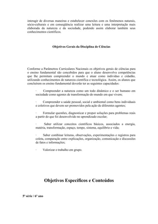interagir de diversas maneiras e estabelecer conexões com os fenômenos naturais,
   sócio-culturais e em conseqüência realizar uma leitura e uma interpretação mais
   elaborada da natureza e da sociedade, podendo assim elaborar também seus
   conhecimentos científicos.



                       Objetivos Gerais da Disciplina de Ciências




   Conforme a Parâmetros Curriculares Nacionais os objetivos gerais de ciências para
   o ensino fundamental são concebidos para que o aluno desenvolva competências
   que lhe permitam compreender o mundo e atuar como individuo e cidadão,
   utilizando conhecimentos de natureza científica e tecnológica. Assim, os alunos que
   concluírem os ensino fundamental deverão ter as seguintes capacidades:

          ·     Compreender a natureza como um todo dinâmico e o ser humano em
          sociedade como agentes de transformação do mundo em que vivem;

          ·     Compreender a saúde pessoal, social e ambiental como bens individuais
          e coletivos que devem ser promovidos pela ação de diferentes agentes;

          ·     Formular questões, diagnosticar e propor soluções para problemas reais
          a partir do que foi desenvolvido no aprendizado escolar;

          ·     Saber utilizar conceitos científicos básicos, associados a energia,
          matéria, transformação, espaço, tempo, sistema, equilíbrio e vida;

          ·     Saber combinar leituras, observações, experimentações e registros para
          coleta, comparação entre explicações, organização, comunicação e discussões
          de fatos e informações;

          ·     Valorizar o trabalho em grupo.




                    Objetivos Específicos e Conteúdos


5ª série / 6º ano
 