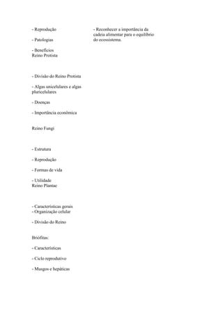 - Reprodução                   - Reconhecer a importância da
                               cadeia alimentar para o equilíbrio
- Patologias                   do ecossistema.

- Benefícios
Reino Protista



- Divisão do Reino Protista

- Algas unicelulares e algas
pluricelulares

- Doenças

- Importância econômica


Reino Fungi



- Estrutura

- Reprodução

- Formas de vida

- Utilidade
Reino Plantae



- Características gerais
- Organização celular

- Divisão do Reino


Briófitas:

- Características

- Ciclo reprodutivo

- Musgos e hepáticas
 