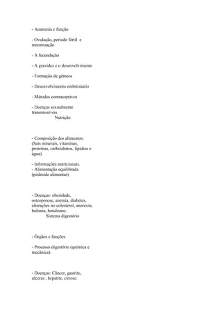 - Anatomia e função

- Ovulação, período fértil e
menstruação

- A fecundação

- A gravidez e o desenvolvimento

- Formação de gêmeos

- Desenvolvimento embrionário

- Métodos contraceptivos

- Doenças sexualmente
transmissíveis
             Nutrição



- Composição dos alimentos:
(Sais minerais, vitaminas,
proteínas, carboidratos, lipídios e
água)

- Informações nutricionais.
- Alimentação equilibrada
(pirâmide alimentar).



- Doenças: obesidade,
osteoporose, anemia, diabetes,
alterações no colesterol, anorexia,
bulimia, botulismo.
        Sistema digestório



- Órgãos e funções

- Processo digestório (química e
mecânica).



- Doenças: Câncer, gastrite,
ulceras , hepatite, cirrose.
 
