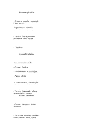 Sistema respiratório



- Órgãos do aparelho respiratório
e suas funções

- O processo de respiração



- Doenças: câncer pulmonar,
pneumonia, asma, alergias.



- Tabagismo.


       Sistema Circulatório



- Sistema cardiovascular

- Órgãos e funções

- Funcionamento da circulação

- Pressão arterial


 Sistema linfático e imunológico



- Doenças: hipertensão, infarto,
arteriosclerose, leucemia.
        Sistema Excretório



- Órgãos e funções do sistema
excretório



- Doenças do aparelho excretório:
cálculos renais, cistite, nefrite.
 