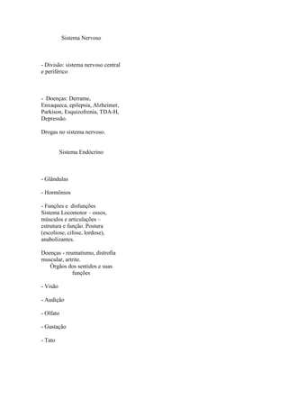 Sistema Nervoso



- Divisão: sistema nervoso central
e periférico



- Doenças: Derrame,
Enxaqueca, epilepsia, Alzheimer,
Parkison, Esquizofrenia, TDA-H,
Depressão.

Drogas no sistema nervoso.


          Sistema Endócrino



- Glândulas

- Hormônios

- Funções e disfunções
Sistema Locomotor – ossos,
músculos e articulações –
estrutura e função. Postura
(escoliose, cifose, lordose),
anabolizantes.

Doenças - reumatismo, distrofia
muscular, artrite.
   Órgãos dos sentidos e suas
             funções

- Visão

- Audição

- Olfato

- Gustação

- Tato
 
