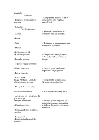 covalente.
             Misturas:
                                   - Compreender a escala de pH e
- Processos de separação de        como ocorre uma reação de
misturas                           neutralização.

- Soluções
        Funções químicas:
                                   - Aprender a transformar os
- Ácidos                           diferentes tipos de unidades.

- Bases

- Sais                             - Relacionar as unidades com suas
                                   respectivas grandezas.
- Óxidos

- Indicadores de pH
- Reações químicas                 - Compreender a relação entre
                                   velocidade média, distância e
- Equação química                  tempo.

- Tipos de reações químicas

- Massa molecular                  - Perceber que o movimento
                                   depende da força aplicada.
- Lei de Lavoisier

- Lei de Prost
Física: Medidas e Unidades         - Compreender as três Leis de
- Movimento e repouso              Newton e suas aplicações.

- Velocidade média (Vm)

- Movimento uniforme               - Identificar o sistema de força.

- Aceleração (a) e aceleração da
gravidade (g)
- Força e movimento                - Perceber que as máquinas são
                                   dispositivos criados para realizar
- Conceito de força                trabalho e diminuir o esforço para
                                   realizá-lo.
- Grandezas físicas escalares e
vetoriais

- Força resultante.
- Princípio fundamental da
dinâmica
 