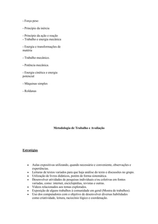 - Força peso

- Princípio da inércia

- Princípio da ação e reação
- Trabalho e energia mecânica

- Energia e transformações de
matéria

- Trabalho mecânico.

- Potência mecânica.

- Energia cinética e energia
potencial

- Máquinas simples

- Roldanas




                         Metodologia de Trabalho e Avaliação




Estratégias



       Aulas expositivas utilizando, quando necessário e conveniente, observações e
       experiências.
       Leituras de textos variados para que haja análise do texto e discussões no grupo.
       Utilização de livros didáticos, porém de forma sistemática.
       Desenvolver atividades de pesquisas individuais e/ou coletivas em fontes
       variadas, como: internet, enciclopédias, revistas e outras.
       Vídeos relacionados aos temas explorados.
       Exposição de alguns trabalhos à comunidade em geral (Mostra de trabalhos).
       Uso dos computadores com o objetivo de desenvolver diversas habilidades
       como criatividade, leitura, raciocínio lógico e coordenação.
 