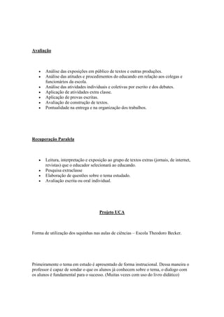 Avaliação



       Análise das exposições em público de textos e outras produções.
       Análise das atitudes e procedimentos do educando em relação aos colegas e
       funcionários da escola.
       Análise das atividades individuais e coletivas por escrito e dos debates.
       Aplicação de atividades extra classe.
       Aplicação de provas escritas.
       Avaliação de construção de textos.
       Pontualidade na entrega e na organização dos trabalhos.




Recuperação Paralela



       Leitura, interpretação e exposição ao grupo de textos extras (jornais, de internet,
       revistas) que o educador selecionará ao educando.
       Pesquisa extraclasse
       Elaboração de questões sobre o tema estudado.
       Avaliação escrita ou oral individual.




                                     Projeto UCA



Forma de utilização dos uquinhas nas aulas de ciências – Escola Theodoro Becker.




Primeiramente o tema em estudo é apresentado de forma instrucional. Dessa maneira o
professor é capaz de sondar o que os alunos já conhecem sobre o tema, o dialogo com
os alunos é fundamental para o sucesso. (Muitas vezes com uso do livro didático)
 