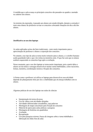 A medida que a aula avança os principais conceitos são passados no quadro e anotado
no caderno dos alunos.



Ao termino da exposição, é passado aos alunos um estudo dirigido, durante a correção é
mais uma chance do professor revisar os conceitos colocando situações do dia a dia dos
alunos.




Justificativa ao uso dos laptops



As aulas aplicadas acima são bem tradicionais , mais muito importantes para a
aproximação do professor e alunos e exposição dos conceitos.

No entanto, esse tipo de aula se torna muito rotineiro para o alunos, e o cérebro humano
acaba guardando tudo o que é de rotina na memória curta. O que faz com que os alunos
acabem esquecendo os conceitos logo após a avaliação.

Nesse momento, que o uso dos laptops se torna muito importante, pois a partir deles o
alunos sai da rotina e consegue desenvolver muitas outras habilidades, como raciocínio,
leitura, memória, coordenação motora e fixação dos conceitos.



A forma como o professor vai utiliza os laptops para desenvolver essa atividade
depende do planejamento feito por ele e a habilidade que ele deseja trabalhar com os
alunos.



Algumas práticas do uso dos laptops nas aulas de ciências



       Interpretação de textos diversos
       Uso de vídeos com atividades dirigidas
       Atividades diferenciadas cruzadinhas, caça palavras
       Montagens de mapa conceituais para fixação de conceitos
       Material de apoio para aulas práticas e pesquisa
       Montagens de histórias em quadrinhos
       Avaliação
       Recuperação
       Uso para pesquisa externa ( busca de imagens sobre o tema trabalhado e
       fabricação de slides fora da sala)
 