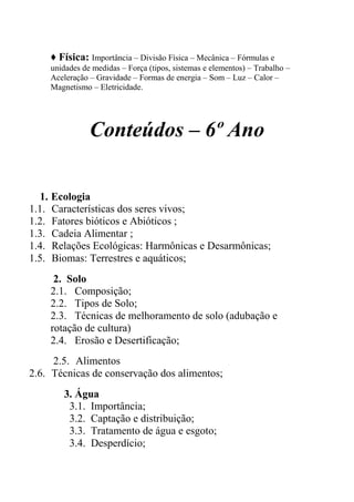 ♦ Física: Importância – Divisão Física – Mecânica – Fórmulas e
    unidades de medidas – Força (tipos, sistemas e elementos) – Trabalho –
    Aceleração – Gravidade – Formas de energia – Som – Luz – Calor –
    Magnetismo – Eletricidade.




               Conteúdos – 6º Ano

  1. Ecologia
1.1. Características dos seres vivos;
1.2. Fatores bióticos e Abióticos ;
1.3. Cadeia Alimentar ;
1.4. Relações Ecológicas: Harmônicas e Desarmônicas;
1.5. Biomas: Terrestres e aquáticos;
     2. Solo
    2.1. Composição;
    2.2. Tipos de Solo;
    2.3. Técnicas de melhoramento de solo (adubação e
    rotação de cultura)
    2.4. Erosão e Desertificação;
     2.5. Alimentos
2.6. Técnicas de conservação dos alimentos;
       3. Água
        3.1. Importância;
        3.2. Captação e distribuição;
        3.3. Tratamento de água e esgoto;
        3.4. Desperdício;
 