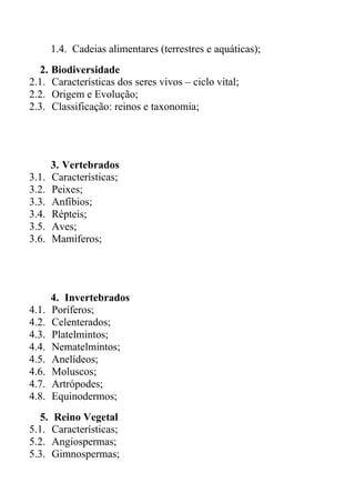 1.4. Cadeias alimentares (terrestres e aquáticas);
  2. Biodiversidade
2.1. Características dos seres vivos – ciclo vital;
2.2. Origem e Evolução;
2.3. Classificação: reinos e taxonomia;




       3. Vertebrados
3.1.   Características;
3.2.   Peixes;
3.3.   Anfíbios;
3.4.   Répteis;
3.5.   Aves;
3.6.   Mamíferos;




       4. Invertebrados
4.1.   Poríferos;
4.2.   Celenterados;
4.3.   Platelmintos;
4.4.   Nematelmintos;
4.5.   Anelídeos;
4.6.   Moluscos;
4.7.   Artrópodes;
4.8.   Equinodermos;
  5.   Reino Vegetal
5.1.   Características;
5.2.   Angiospermas;
5.3.   Gimnospermas;
 