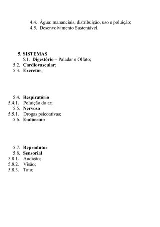 4.4. Água: mananciais, distribuição, uso e poluição;
            4.5. Desenvolvimento Sustentável.




    5. SISTEMAS
       5.1. Digestório – Paladar e Olfato;
  5.2. Cardiovascular;
  5.3. Excretor;




  5.4.   Respiratório
5.4.1.   Poluição do ar;
  5.5.   Nervoso
5.5.1.   Drogas psicoativas;
  5.6.   Endócrino




  5.7.   Reprodutor
  5.8.   Sensorial
5.8.1.   Audição;
5.8.2.   Visão;
5.8.3.   Tato;
 