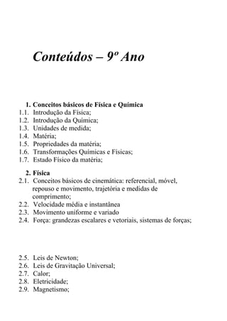 Conteúdos – 9º Ano


  1. Conceitos básicos de Física e Química
1.1. Introdução da Física;
1.2. Introdução da Química;
1.3. Unidades de medida;
1.4. Matéria;
1.5. Propriedades da matéria;
1.6. Transformações Químicas e Físicas;
1.7. Estado Físico da matéria;
  2. Física
2.1. Conceitos básicos de cinemática: referencial, móvel,
     repouso e movimento, trajetória e medidas de
     comprimento;
2.2. Velocidade média e instantânea
2.3. Movimento uniforme e variado
2.4. Força: grandezas escalares e vetoriais, sistemas de forças;




2.5.   Leis de Newton;
2.6.   Leis de Gravitação Universal;
2.7.   Calor;
2.8.   Eletricidade;
2.9.   Magnetismo;
 