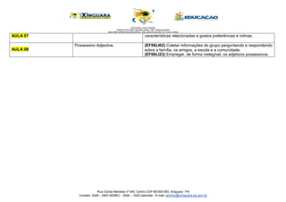 Rua Cecilia Meireles nº 540, Centro CEP 68.555-093, Xinguara - PA
Contato: 3426 – 2943 SEMEC - 3426 – 1029 Gabinete - E-mail: semec@xinguara.pa.gov.br
AULA 07 características relacionadas a gostos preferências e rotinas.
AULA 08
Possessivo Adjective. (EF06LI02) Coletar informações do grupo perguntando e respondendo
sobre a família, os amigos, a escola e a comunidade.
(EF06LI23) Empregar, de forma inelegível, os adjetivos possessivos.
 