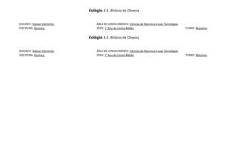 Colégio: E.E. Afrânio de Oliveira


DOCENTE: Robson Clemente.        ÁREA DE CONHECIMENTO: Ciências da Natureza e suas Tecnologias
DISCIPLINA: Química.             SÉRIE: 1° Ano do Ensino Médio                                   TURNO: Matutino


                            Colégio: E.E. Afrânio de Oliveira


DOCENTE: Robson Clemente.        ÁREA DE CONHECIMENTO: Ciências da Natureza e suas Tecnologias
DISCIPLINA: Química.             SÉRIE: 1° Ano do Ensino Médio                                   TURNO: Matutino
 