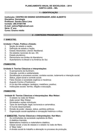 PLANEJAMENTO ANUAL DE SOCIOLOGIA – 2014
SANTA LUZIA – MA.
1 – IDENTIFICAÇÃO
Instituição: CENTRO DE ENSINO GOVERNADOR JOÃO ALBERTO
Disciplina: Sociologia
Professor: Sandro Silva Lima
Contato: (98) 81581799
E-mail: sslima70@hotmail.com
Série: 2º ano
Curso: Ensino médio
2 – CONTEÚDO PROGRAMÁTICO
1º BIMESTRE:
Unidade I: Poder, Politica e Estado;
1. Noção de estado e nação;
2. Definição de estado e nação;
3. Estado Absolutista; Liberal; Neoliberal;
4. Os estados nacionais do sec. XX;
5. Estado pluriétnico;
6. Democracia nos limites do liberalismo;
7. Autoritarismo no Brasil e na América do Sul.
2ºBIMESTRE:
Unidade II: Teorias Clássicas e interpretações:
1. O pensamento de Durkheim;
2. Coerção, suicídio e solidariedade;
3. Socialização e processos sociais; contatos sociais, isolamento e interação social;
4. Status, papel social e controle social;
5. Fatos Sociais e sociedade orgânica e mecânica;
6. Augusto Comte e Positivismo;
7. A Lei dos três estágios: teológico; metafísico; positivo;
8. Instituições sociais: família, religião e educação.
3ºBIMESTRE:
Unidade III: Teorias Clássicas e Interpretações: Max Weber:
1. O estado na visão de Weber;
2. Ação social: Max Weber;
3. Sociedade e ações individuais;
4. Tipos de dominação: legal, burocracia e carismática;
5. O mundo desencantado;
6. Divisão de poder: classes, status, partidos políticos;
7. Organização social-capitalista e concepção histórica e crítica.
4º BIMESTRE: Teorias Clássicas e Interpretações: Karl Marx
1. As contradições da sociedade capitalista de Marx;
2. A dialética marxista;
3. Materialismo histórico e materialismo dialético;
4. Classe social: a luta de classes e o estado na visão de Marx;
5. A “Mais Valia”;
6. A divisão social do trabalho e alienação no processo de produção.
 