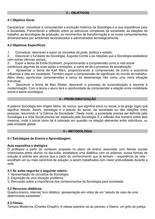 3 – OBJETIVOS
4.1 Objetivo Geral:
Caracterizar, conceituar e compreender a evolução histórica da Sociologia e a sua importância para
a Sociedade. Fomentando a reflexão sobre as estruturas complexas da sociedade, as relações de
trabalho, as tecnologias de produção, os movimentos de transformação e os novos comportamentos
dimensionados por ambientes racionalizados e administrados tecnologicamente.
4.2 Objetivos Específicos:
1. Conceituar, descrever e expor os conceitos de pode, politica e estado;
2. Descrever o fundador da Sociologia, Auguste Comte e as relações que a Sociologia estabelece
com outras ciências sociais.
3. Expor a teoria de Emile Durkheim, proporcionando a compreensão como a vida social
condiciona algumas de suas ações e emoções, e como se dá o processo de socialização;
4. Apresentar a teoria de Karl Marx, proporcionando a compreensão de como a economia
influencia a vida em sociedade. Também expor a compreensão do significado do mundo do trabalho.
Além disso, oportunizar compreensões a cerca do desemprego não como uma mera situação
individual.
5. Descrever a teoria de Max Weber, descrever o processo de burocratização é inerente à
modernização. Com a teoria o aluno terá a oportunidade de compreender a relação entre mobilidade
social e teoria sociológica.
4 – PROBLEMATIZAÇÃO
A palavra Sociologia tem origem latina, de socius, que significa sócio ou social, e do grego logos que
significa estudo. Assim, sociologia é o estudo do social, da sociedade ou das relações entre
pessoas; resumindo é “a Ciência da Sociedade”. Deste modo, a sociedade precisa ser definida pela
Sociologia e a Vida Social precisa ser explicada pela Sociologia. É a reflexão dos homens sobre eles
mesmos, onde o social como tal é colocado em questão na relação elementar entre indivíduos, ou
pela entidade global.
5 – METODOLOGIA
5.1 Estratégias de Ensino e Aprendizagem:
Aula expositiva e dialógica
O professor a partir do conteúdo proposto no plano de ensino associado com fatores sociais
vivenciados pelos alunos no dia-a-dia, estabelece uma dialética com os próprios, busca formas de
solução e solicita aos alunos que a partir do conhecimento que já tenham – experiência de vida -
escolham um ou mais caminhos de solução, a serem trabalhados com maior profundidade durante a
aula.
5.1 As aulas seguirão o seguinte roteiro:
1. Apresentação de conceitos de Sociologia;
2. Exposição de uma situação problema;
3. Discussão sobre a importância dos conhecimentos da Sociologia para sociedade.
5.2 Recursos didáticos:
Quadro-branco, internet; livro didático; apresentação em vídeo de um “estudo de caso de uma
determinada sociedade”.
5.3 Filmes:
Tempos Modernos (Charles Chaplin); A classe operária vai ao paraíso; e Daens: um grito de justiça.
 