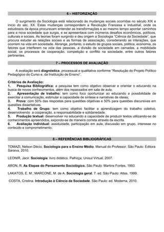 6 – HISTORIZAÇÃO
O surgimento da Sociologia está relacionado às mudanças sociais ocorridas no século XIX e
inicio do séc. XX. Estas mudanças correspondem a Revolução Francesa e Industrial, onde os
estudiosos da época procuravam entender as transformações e ao mesmo tempo apontar caminhos
para a nova sociedade que surgia, e se apresentava com inúmeros desafios econômicos, políticos,
culturais e sociais. As teorias foram surgindo e deu origem a Sociologia “Ciência da Sociedade”, que
procura estudar as relações sociais e as formas de associação, considerando as interações, que
ocorrem na vida em sociedade. Abrange, portanto, o estudo de grupos sociais, politica, economia, os
fatores que interferem na vida das pessoas, a divisão da sociedade em camadas, a mobilidade
social, os processos de cooperação, competição e conflito na sociedade, entre outros fatores
pertinentes.
7 – PROCESSOS DE AVALIAÇÃO
A avaliação será diagnóstica, processual e qualitativa conforme “Resolução do Projeto Político
Pedagógico do Curso e, da Instituição de Ensino”.
Critérios de Avaliação:
1. Pesquisa Bibliográfica: a pesquisa tem como objetivo observar e orientar o educando na
busca de novos conhecimentos, além dos repassados em sala de aula;
2. Apresentação de trabalho: tem como foco oportunizar ao educando a possibilidade de
exercitar a comunicação, estimular a capacidade de síntese e narrativas de ideias;
3. Prova: com 50% das respostas para questões objetivas e 50% para questões discursivas em
questões dissertativas.
4. Trabalho de Grupo: tem como objetivo facilitar a aprendizagem do trabalho coletivo,
desenvolvendo a cooperação, a responsabilidade e solidariedade.
5. Produção textual: desenvolver no educando a capacidade de produzir textos utilizando-se de
conhecimentos apreendidos, expondo-se de maneira correta através da escrita.
6. Avaliação individual: assiduidade, participação em aula, discussão em grupo, interesse no
conteúdo e comprometimento.
8 – REFERÊNCIAS BIBLIOGRÁFICAS
TOMAZI, Nelson Décio, Sociologia para o Ensino Médio. Manual do Professor. São Paulo: Editora
Saraiva, 2010.
LEONIR, Jacir. Sociologia: livro didático. Palhoça; Unisul Virtual, 2007.
ARON, R. As Etapas do Pensamento Sociológico. São Paulo: Martins Fontes, 1993.
LAKATOS, E. M.; MARCONE, M. de A. Sociologia geral. 7. ed. São Paulo: Atlas, 1999.
COSTA, Cristina. Introdução à Ciência da Sociedade. São Paulo: ed. Moderna, 2010.
 