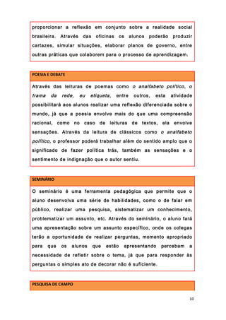 proporcionar a reflexão em conjunto sobre a realidade social
brasileira. Através das oficinas os alunos poderão produzir
cartazes, simular situações, elaborar planos de governo, entre
outras práticas que colaborem para o processo de aprendizagem.
POESIA E DEBATE
Através das leituras de poemas como o analfabeto político, o
trama da rede, eu etiqueta, entre outros, esta atividade
possibilitará aos alunos realizar uma reflexão diferenciada sobre o
mundo, já que a poesia envolve mais do que uma compreensão
racional, como no caso de leituras de textos, ela envolve
sensações. Através da leitura de clássicos como o analfabeto
político, o professor poderá trabalhar além do sentido amplo que o
significado de fazer política trás, também as sensações e o
sentimento de indignação que o autor sentiu.
SEMINÁRIO
O seminário é uma ferramenta pedagógica que permite que o
aluno desenvolva uma série de habilidades, como o de falar em
público, realizar uma pesquisa, sistematizar um conhecimento,
problematizar um assunto, etc. Através do seminário, o aluno fará
uma apresentação sobre um assunto específico, onde os colegas
terão a oportunidade de realizar perguntas, momento apropriado
para que os alunos que estão apresentando percebam a
necessidade de refletir sobre o tema, já que para responder às
perguntas o simples ato de decorar não é suficiente.
PESQUISA DE CAMPO
10
 