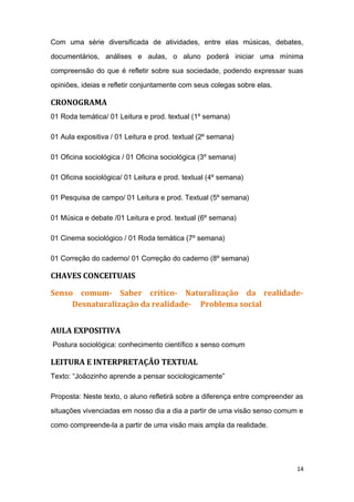 Com uma série diversificada de atividades, entre elas músicas, debates,
documentários, análises e aulas, o aluno poderá iniciar uma mínima
compreensão do que é refletir sobre sua sociedade, podendo expressar suas
opiniões, ideias e refletir conjuntamente com seus colegas sobre elas.
CRONOGRAMA
01 Roda temática/ 01 Leitura e prod. textual (1º semana)
01 Aula expositiva / 01 Leitura e prod. textual (2º semana)
01 Oficina sociológica / 01 Oficina sociológica (3º semana)
01 Oficina sociológica/ 01 Leitura e prod. textual (4º semana)
01 Pesquisa de campo/ 01 Leitura e prod. Textual (5º semana)
01 Música e debate /01 Leitura e prod. textual (6º semana)
01 Cinema sociológico / 01 Roda temática (7º semana)
01 Correção do caderno/ 01 Correção do caderno (8º semana)
CHAVES CONCEITUAIS
Senso comum- Saber crítico- Naturalização da realidade-
Desnaturalização da realidade- Problema social
AULA EXPOSITIVA
Postura sociológica: conhecimento científico x senso comum
LEITURA E INTERPRETAÇÃO TEXTUAL
Texto: “Joãozinho aprende a pensar sociologicamente”
Proposta: Neste texto, o aluno refletirá sobre a diferença entre compreender as
situações vivenciadas em nosso dia a dia a partir de uma visão senso comum e
como compreende-la a partir de uma visão mais ampla da realidade.
14
 