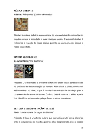 MÚSICA E DEBATE
Música: “Até quando” (Gabriel o Pensador)
Objetivo: A música trabalha a necessidade de uma participação mais crítica do
cidadão perante a sociedade e suas injustiças sociais. O principal objetivo é
refletirmos a respeito de nossa postura perante os acontecimentos sociais e
nossa passividade.
CINEMA SOCIOLÓGICO
Documentário: “Ilha das Flores”
Proposta: O vídeo mostra o problema da fome no Brasil e suas consequências
no processo de desumanização do homem. Além disso, o vídeo provoca um
estranhamento no olhar, o que é um dos instrumentos da sociologia para a
compreensão de nossa sociedade. O aluno deverá observar o vídeo a partir
dos 10 critérios apresentados pelo professor e anotar no caderno.
LEITURA E INTERPRETAÇÃO TEXTUAL
Texto: “Lenda Indiana: Os cegos e o Elefante”
Proposta: O texto é uma lenda indiana que exemplifica muito bem a diferença
entre a compreensão do mundo a partir do olhar despreparado, onde a pessoa
15
 