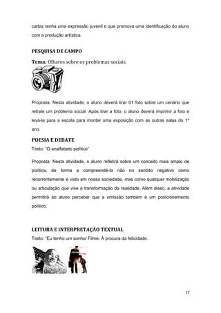 cartaz tenha uma expressão juvenil e que promova uma identificação do aluno
com a produção artística.
PESQUISA DE CAMPO
Tema: Olhares sobre os problemas sociais.
Proposta: Nesta atividade, o aluno deverá tirar 01 foto sobre um cenário que
retrate um problema social. Após tirar a foto, o aluno deverá imprimir a foto e
levá-la para a escola para montar uma exposição com as outras salas do 1º
ano.
POESIA E DEBATE
Texto: “O analfabeto político”
Proposta: Nesta atividade, o aluno refletirá sobre um conceito mais amplo de
política, de forma a compreendê-la não no sentido negativo como
recorrentemente é visto em nossa sociedade, mas como qualquer mobilização
ou articulação que vise à transformação da realidade. Além disso, a atividade
permitirá ao aluno perceber que a omissão também é um posicionamento
político.
LEITURA E INTERPRETAÇÃO TEXTUAL
Texto: “Eu tenho um sonho/ Filme: À procura da felicidade.
17
 