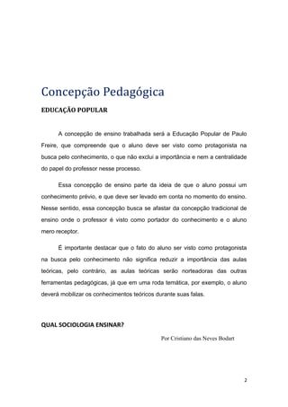 Concepção Pedagógica
EDUCAÇÃO POPULAR
A concepção de ensino trabalhada será a Educação Popular de Paulo
Freire, que compreende que o aluno deve ser visto como protagonista na
busca pelo conhecimento, o que não exclui a importância e nem a centralidade
do papel do professor nesse processo.
Essa concepção de ensino parte da ideia de que o aluno possui um
conhecimento prévio, e que deve ser levado em conta no momento do ensino.
Nesse sentido, essa concepção busca se afastar da concepção tradicional de
ensino onde o professor é visto como portador do conhecimento e o aluno
mero receptor.
É importante destacar que o fato do aluno ser visto como protagonista
na busca pelo conhecimento não significa reduzir a importância das aulas
teóricas, pelo contrário, as aulas teóricas serão norteadoras das outras
ferramentas pedagógicas, já que em uma roda temática, por exemplo, o aluno
deverá mobilizar os conhecimentos teóricos durante suas falas.
QUAL SOCIOLOGIA ENSINAR?
Por Cristiano das Neves Bodart
2
 