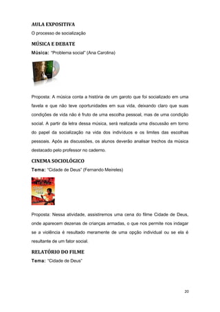 AULA EXPOSITIVA
O processo de socialização
MÚSICA E DEBATE
Música: “Problema social” (Ana Carolina)
Proposta: A música conta a história de um garoto que foi socializado em uma
favela e que não teve oportunidades em sua vida, deixando claro que suas
condições de vida não é fruto de uma escolha pessoal, mas de uma condição
social. A partir da letra dessa música, será realizada uma discussão em torno
do papel da socialização na vida dos indivíduos e os limites das escolhas
pessoais. Após as discussões, os alunos deverão analisar trechos da música
destacado pelo professor no caderno.
CINEMA SOCIOLÓGICO
Tema: “Cidade de Deus” (Fernando Meireles)
Proposta: Nessa atividade, assistiremos uma cena do filme Cidade de Deus,
onde aparecem dezenas de crianças armadas, o que nos permite nos indagar
se a violência é resultado meramente de uma opção individual ou se ela é
resultante de um fator social.
RELATÓRIO DO FILME
Tema: “Cidade de Deus”
20
 