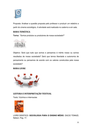 Proposta: Analisar a questão proposta pelo professor e produzir um relatório a
partir do cinema sociológico. A atividade será realizada no caderno e em sala.
RODA TEMÁTICA
Tema: “Somos produtos ou produtores de nossa sociedade?”
Objetivo: Será que tudo que somos e pensamos é mérito nosso ou somos
resultados de nossa sociedade? Será que temos liberdade e autonomia de
pensamento ou pensamos de acordo com os valores construídos pela nossa
sociedade?
RODA LIVRE
LEITURA E INTERPRETAÇÃO TEXTUAL
Texto: Vizinhos e internautas
LIVRO DIDÁTICO: SOCIOLOGIA PARA O ENSINO MÉDIO. DACIO TOMAZI,
Nelson. Pag. 17.
21
 