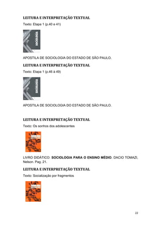 LEITURA E INTERPRETAÇÃO TEXTUAL
Texto: Etapa 1 (p.40 e 41)
APOSTILA DE SOCIOLOGIA DO ESTADO DE SÃO PAULO.
LEITURA E INTERPRETAÇÃO TEXTUAL
Texto: Etapa 1 (p.46 à 49)
APOSTILA DE SOCIOLOGIA DO ESTADO DE SÃO PAULO.
LEITURA E INTERPRETAÇÃO TEXTUAL
Texto: Os sonhos dos adolescentes
LIVRO DIDÁTICO: SOCIOLOGIA PARA O ENSINO MÉDIO. DACIO TOMAZI,
Nelson. Pag. 21.
LEITURA E INTERPRETAÇÃO TEXTUAL
Texto: Socialização por fragmentos
22
 