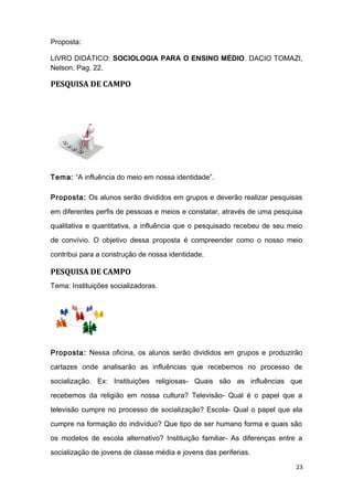 Proposta:
LIVRO DIDÁTICO: SOCIOLOGIA PARA O ENSINO MÉDIO. DACIO TOMAZI,
Nelson. Pag. 22.
PESQUISA DE CAMPO
Tema: “A influência do meio em nossa identidade”.
Proposta: Os alunos serão divididos em grupos e deverão realizar pesquisas
em diferentes perfis de pessoas e meios e constatar, através de uma pesquisa
qualitativa e quantitativa, a influência que o pesquisado recebeu de seu meio
de convívio. O objetivo dessa proposta é compreender como o nosso meio
contribui para a construção de nossa identidade.
PESQUISA DE CAMPO
Tema: Instituições socializadoras.
Proposta: Nessa oficina, os alunos serão divididos em grupos e produzirão
cartazes onde analisarão as influências que recebemos no processo de
socialização. Ex: Instituições religiosas- Quais são as influências que
recebemos da religião em nossa cultura? Televisão- Qual é o papel que a
televisão cumpre no processo de socialização? Escola- Qual o papel que ela
cumpre na formação do indivíduo? Que tipo de ser humano forma e quais são
os modelos de escola alternativo? Instituição familiar- As diferenças entre a
socialização de jovens de classe média e jovens das periferias.
23
 