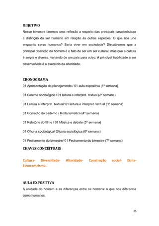 OBJETIVO
Nesse bimestre faremos uma reflexão a respeito das principais características
e distinção do ser humano em relação às outras espécies. O que nos une
enquanto seres humanos? Seria viver em sociedade? Discutiremos que a
principal distinção do homem é o fato de ser um ser cultural, mas que a cultura
é ampla e diversa, variando de um país para outro. A principal habilidade a ser
desenvolvida é o exercício da alteridade.
CRONOGRAMA
01 Apresentação do planejamento / 01 aula expositiva (1º semana)
01 Cinema sociológico / 01 leitura e interpret. textual (2º semana)
01 Leitura e interpret. textual/ 01 leitura e interpret. textual (3º semana)
01 Correção do caderno / Roda temática (4º semana)
01 Relatório do filme / 01 Música e debate (5º semana)
01 Oficina sociológica/ Oficina sociológica (6º semana)
01 Fechamento do bimestre/ 01 Fechamento do bimestre (7º semana)
CHAVES CONCEITUAIS
Cultura- Diversidade- Alteridade- Construção social- Etnia-
Etnocentrismo.
AULA EXPOSITIVA
A unidade do homem e as diferenças entre os homens: o que nos diferencia
como humanos.
25
 