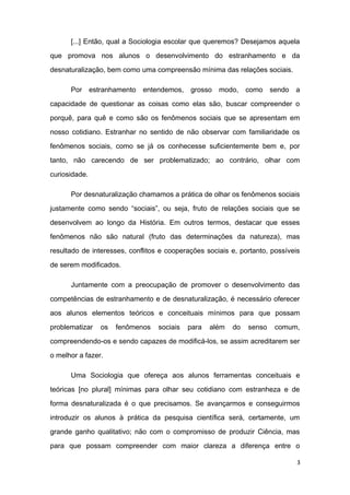 [...] Então, qual a Sociologia escolar que queremos? Desejamos aquela
que promova nos alunos o desenvolvimento do estranhamento e da
desnaturalização, bem como uma compreensão mínima das relações sociais.
Por estranhamento entendemos, grosso modo, como sendo a
capacidade de questionar as coisas como elas são, buscar compreender o
porquê, para quê e como são os fenômenos sociais que se apresentam em
nosso cotidiano. Estranhar no sentido de não observar com familiaridade os
fenômenos sociais, como se já os conhecesse suficientemente bem e, por
tanto, não carecendo de ser problematizado; ao contrário, olhar com
curiosidade.
Por desnaturalização chamamos a prática de olhar os fenômenos sociais
justamente como sendo “sociais”, ou seja, fruto de relações sociais que se
desenvolvem ao longo da História. Em outros termos, destacar que esses
fenômenos não são natural (fruto das determinações da natureza), mas
resultado de interesses, conflitos e cooperações sociais e, portanto, possíveis
de serem modificados.
Juntamente com a preocupação de promover o desenvolvimento das
competências de estranhamento e de desnaturalização, é necessário oferecer
aos alunos elementos teóricos e conceituais mínimos para que possam
problematizar os fenômenos sociais para além do senso comum,
compreendendo-os e sendo capazes de modificá-los, se assim acreditarem ser
o melhor a fazer.
Uma Sociologia que ofereça aos alunos ferramentas conceituais e
teóricas [no plural] mínimas para olhar seu cotidiano com estranheza e de
forma desnaturalizada é o que precisamos. Se avançarmos e conseguirmos
introduzir os alunos à prática da pesquisa científica será, certamente, um
grande ganho qualitativo; não com o compromisso de produzir Ciência, mas
para que possam compreender com maior clareza a diferença entre o
3
 