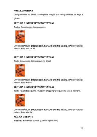 AULA EXPOSITIVA
Desigualdades no Brasil: a complexa relação das desigualdades de raça e
gênero.
LEITURA E INTERPRETAÇÃO TEXTUAL
Textos: Cenários das desigualdades
LIVRO DIDÁTICO: SOCIOLOGIA PARA O ENSINO MÉDIO. DACIO TOMAZI,
Nelson. Pag. 82,83 e 84
LEITURA E INTERPRETAÇÃO TEXTUAL
Texto: Cenários da desigualdade no Brasil
LIVRO DIDÁTICO: SOCIOLOGIA PARA O ENSINO MÉDIO. DACIO TOMAZI,
Nelson. Pag. 91e 92.
LEITURA E INTERPRETAÇÃO TEXTUAL
Texto: Favelados e punks “invadem” shopping/ Desiguais na vida e na morte.
LIVRO DIDÁTICO: SOCIOLOGIA PARA O ENSINO MÉDIO. DACIO TOMAZI,
Nelson. Pag. 93 e 94.
MÚSICA E DEBATE
Música: “Racismo é burrice” (Gabriel o pensador)
31
 