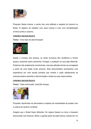 Proposta: Nesta música, o cantor traz uma reflexão a respeito do racismo no
Brasil. O objetivo do trabalho com essa música é criar uma sensibilização
mínima contra o racismo.
CINEMA SOCIOLÓGICO
Tema: “Uma lição de discriminação”
Desde o começo dos tempos, os seres humanos têm tendência a formar
grupos, excluindo assim estranhos, inimigos, e qualquer um que seja diferente.
Podemos não exatamente incentivá-las, mas tais atitudes tornam-se arraigadas
a partir de uma idade muito precoce. Este documentário acompanha uma
experiência em uma escola primária que mostra o quão rapidamente as
crianças podem assimilar a discriminação e todas as suas repercussões.
CINEMA SOCIOLÓGICO
Tema: “Vista minha pele” (Joel Zito Araújo)
Proposta: Aprofundar as discussões a respeito da necessidade de acabar com
a cultura do racismo no Brasil.
Imagine que o Brasil fosse diferente. Os negros fossem os ricos e tivessem
preconceito com brancos. Maria, a garota pobre de pele branca, estuda em um
32
 
