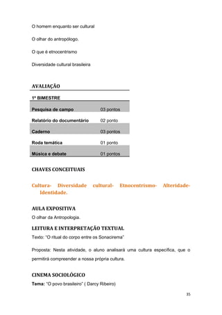 O homem enquanto ser cultural
O olhar do antropólogo.
O que é etnocentrismo
Diversidade cultural brasileira
AVALIAÇÃO
1º BIMESTRE
Pesquisa de campo 03 pontos
Relatório do documentário 02 ponto
Caderno 03 pontos
Roda temática 01 ponto
Música e debate 01 pontos
CHAVES CONCEITUAIS
Cultura- Diversidade cultural- Etnocentrismo- Alteridade-
Identidade.
AULA EXPOSITIVA
O olhar da Antropologia.
LEITURA E INTERPRETAÇÃO TEXTUAL
Texto: “O ritual do corpo entre os Sonacirema”
Proposta: Nesta atividade, o aluno analisará uma cultura específica, que o
permitirá compreender a nossa própria cultura.
CINEMA SOCIOLÓGICO
Tema: “O povo brasileiro” ( Darcy Ribeiro)
35
 