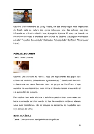 Objetivo: O documentário de Darcy Ribeiro, um dos antropólogos mais importantes
do Brasil, trata da cultura dos povos indígenas, uma das culturas que mais
influenciaram o Brasil conhecido hoje. A proposta é passar 10 eixos que deverão ser
observados no vídeo e anotados pelos alunos no caderno (Educação/ Propriedade
privada/ Trabalho/ Sexualidade/ Habitação/ Religiosidade/ Conflitos/ Alimentação/
Lazer).
PESQUISA DE CAMPO
Tema: “Tribos urbanas”
Objetivo: Em seu bairro há “tribos”? Faça um mapeamento dos grupos que
existem em seu bairro (diferentes dos agrupamentos). O desafio será descobrir
a diversidade no bairro. Descubra como os grupos se identificam, o que
aproxima os seus integrantes, como ocorre a interação desses grupos entre si
e o que gostam de consumir.
Para realizar bem esta atividade o estudante precisa fazer observações no
bairro e entrevistar as tribos juvenis. No final da experiência, redija um relatório
sobre suas descobertas. Não se esqueça de apresentar os resultados para
seus colegas de turma.
RODA TEMÁTICA
Tema: “Compartilhando as experiências etnográficas”
36
 