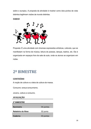 sobre o europeu. A proposta da atividade é mostrar como dois pontos de vista
distintos legitimam visões de mundo distintas.
SARAU
Proposta: É uma atividade com diversas expressões artísticas, culturais, que se
manifestam na forma de música, leitura de poesias, danças, teatros, etc. Ela é
organizada em espaços fora da sala de aula, onde os alunos se organizam em
rodas.
2º BIMESTRE
CONTEÚDO
A noção de cultura e a ideia de cultura de massa.
Consumo versus consumismo.
Jovens, cultura e consumo.
AVALIAÇÃO
2º BIMESTRE
Seminário 04 pontos
Relatório do filme 02 ponto
Caderno 03 pontos
39
 